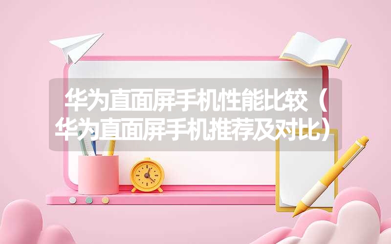 华为直面屏手机性能比较(华为直面屏手机推荐及对比) 华为直面屏手机性能比较(华为直面屏手机推荐及对比)