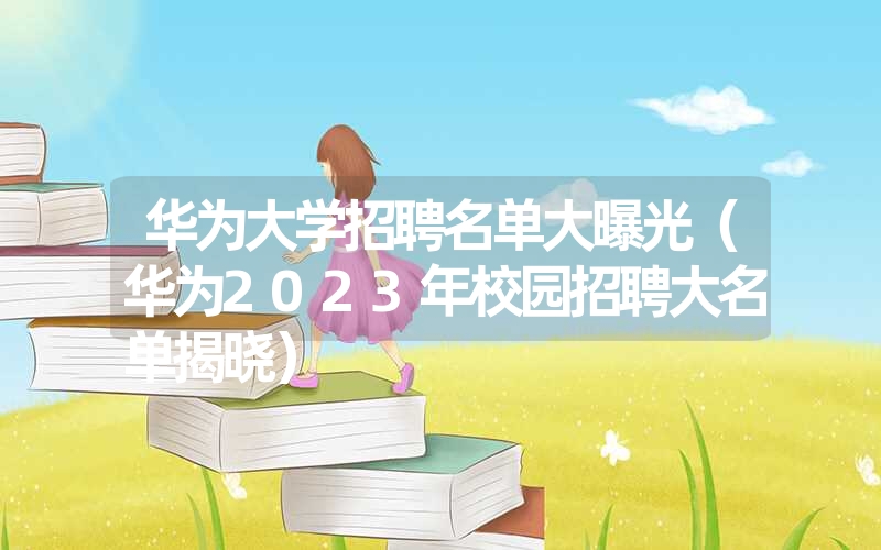 华为大学招聘名单大曝光(华为2023年校园招聘大名单揭晓) 华为大学招聘名单大曝光(华为2023年校园招聘大名单揭晓)