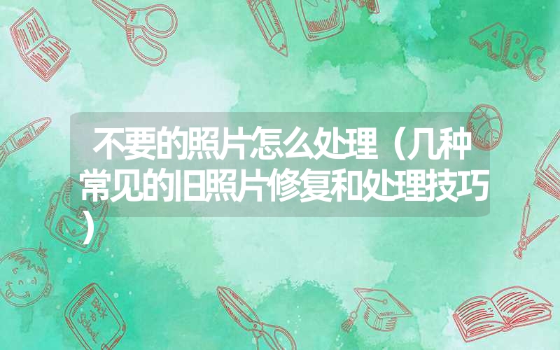 不要的照片怎么处理(几种常见的旧照片修复和处理技巧) 不要的照片怎么处理(几种常见的旧照片修复和处理技巧)