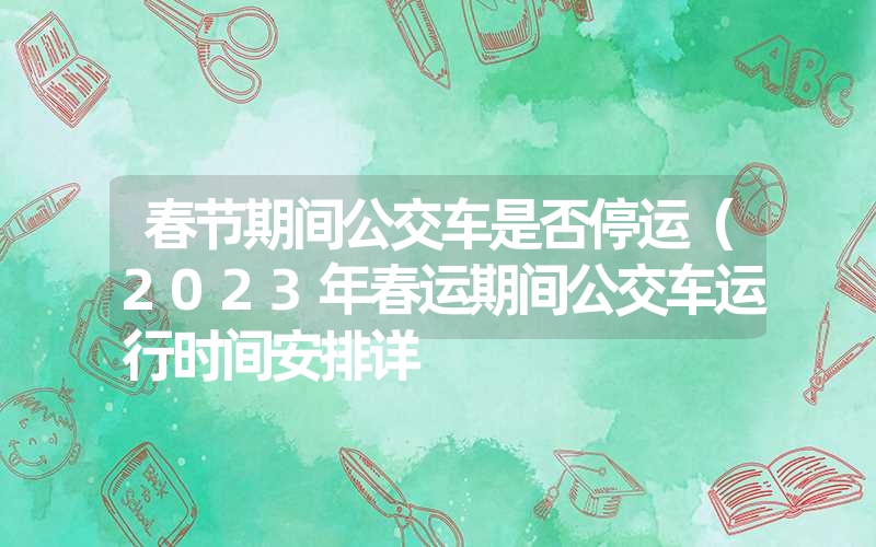 春节期间公交车是否停运(2023年春运期间公交车运行时间安排详 春节期间公交车是否停运(2023年春运期间公交车运行时间安排详