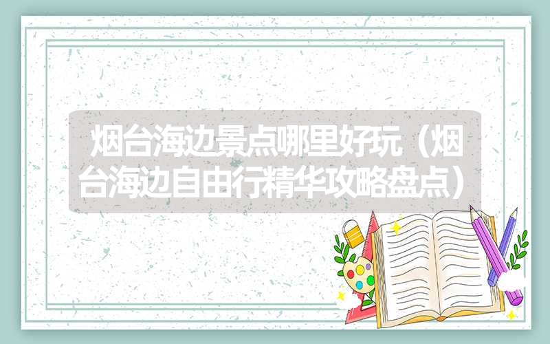 烟台海边景点哪里好玩(烟台海边自由行精华攻略盘点) 烟台海边景点哪里好玩(烟台海边自由行精华攻略盘点)