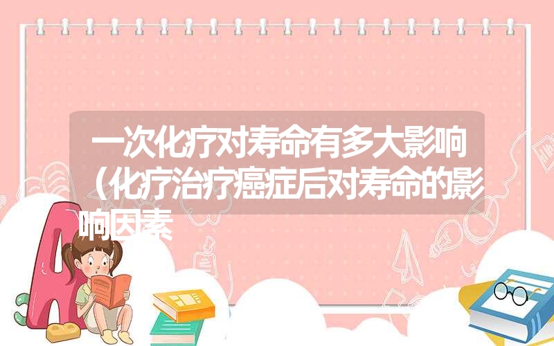 <font color='1677721'>一次化疗对寿命有多大影响（化疗治疗癌症后对寿命的影响因素</font>