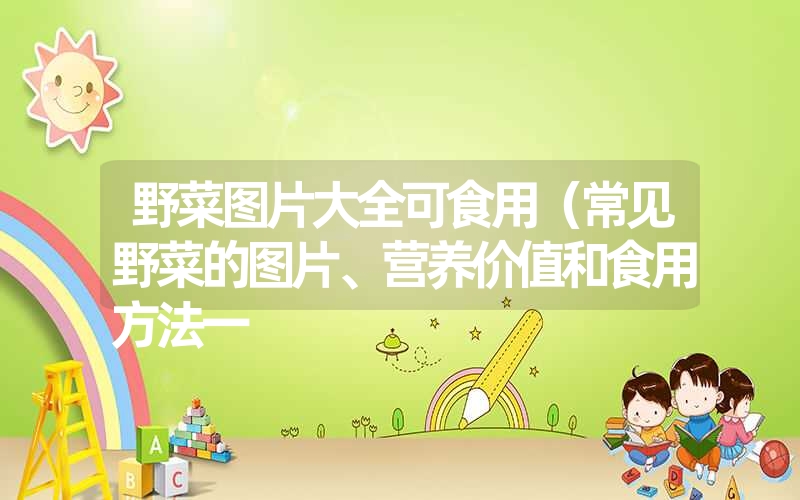 野菜图片大全可食用(常见野菜的图片、营养价值和食用方法一 野菜图片大全可食用(常见野菜的图片、营养价值和食用方法一
