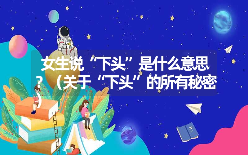 女生说“下头”是什么意思?(关于“下头”的所有秘密) 女生说“下头”是什么意思?(关于“下头”的所有秘密)