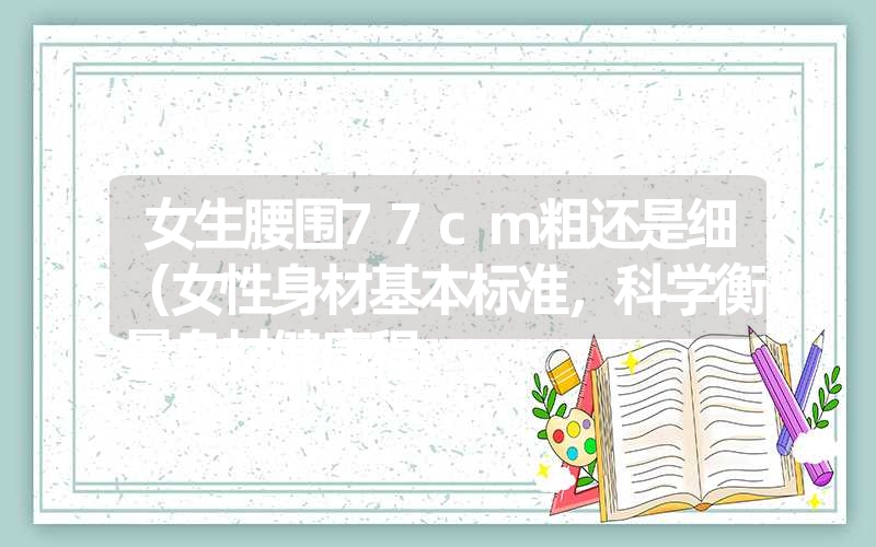 女生腰围77cm粗还是细(女性身材基本标准,科学衡量身材健康程 女生腰围77cm粗还是细(女性身材基本标准,科学衡量身材健康程