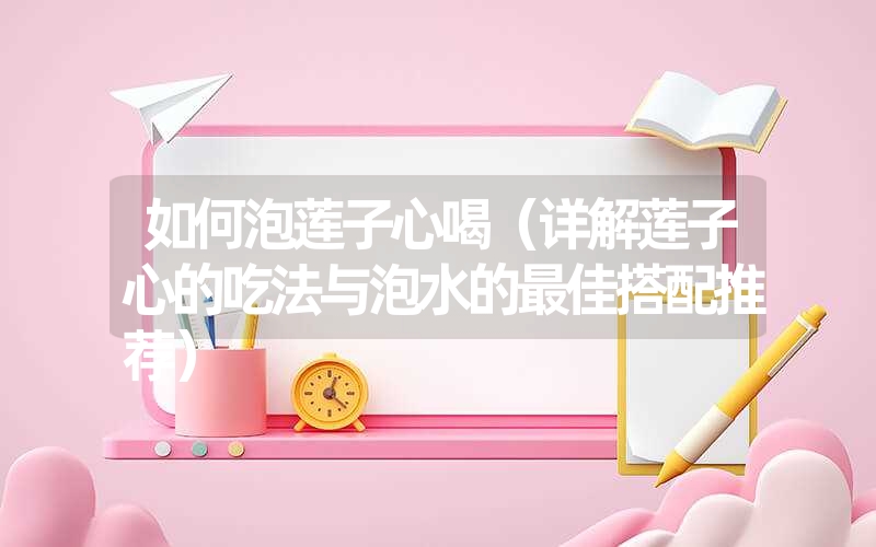 如何泡莲子心喝(详解莲子心的吃法与泡水的最佳搭配推荐) 如何泡莲子心喝(详解莲子心的吃法与泡水的最佳搭配推荐)
