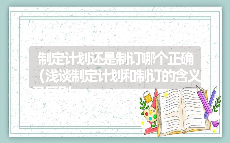 制定计划还是制订哪个正确(浅谈制定计划和制订的含义及区别 制定计划还是制订哪个正确(浅谈制定计划和制订的含义及区别