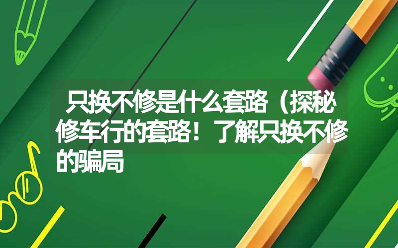 只换不修是什么套路(探秘修车行的套路!了解只换不修的骗局 只换不修是什么套路(探秘修车行的套路!了解只换不修的骗局