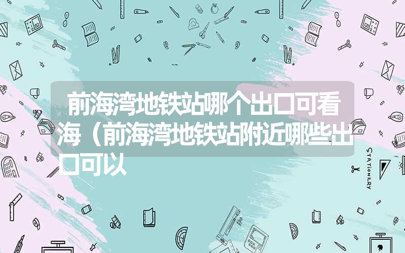 前海湾地铁站哪个出口可看海(前海湾地铁站附近哪些出口可以 前海湾地铁站哪个出口可看海(前海湾地铁站附近哪些出口可以