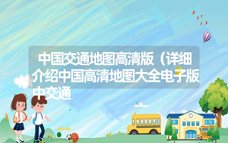 中国交通地图高清版(详细介绍中国高清地图大全电子版中交通 中国交通地图高清版(详细介绍中国高清地图大全电子版中交通