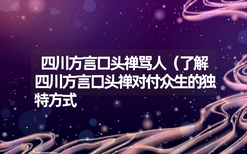 四川方言口头禅骂人(了解四川方言口头禅对付众生的独特方式 四川方言口头禅骂人(了解四川方言口头禅对付众生的独特方式