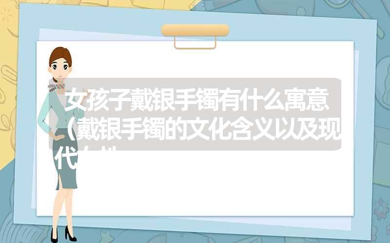 <font color='1677721'>女孩子戴银手镯有什么寓意（戴银手镯的文化含义以及现代女性</font>
