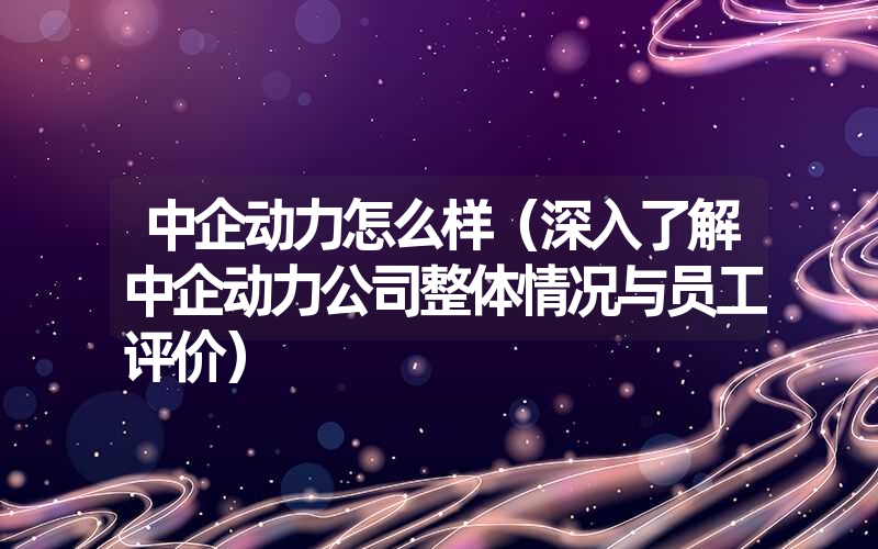 中企动力怎么样(深入了解中企动力公司整体情况与员工评价) 中企动力怎么样(深入了解中企动力公司整体情况与员工评价)
