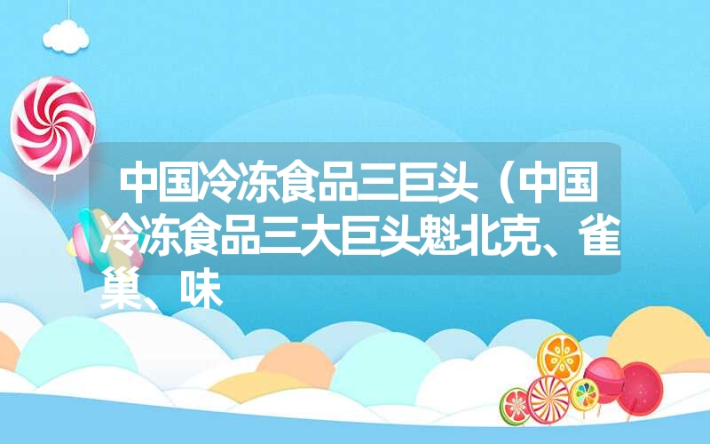 中国冷冻食品三巨头(中国冷冻食品三大巨头魁北克、雀巢、味 中国冷冻食品三巨头(中国冷冻食品三大巨头魁北克、雀巢、味