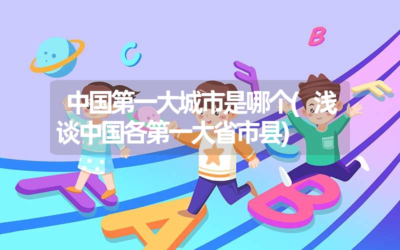 中国第一大城市是哪个(浅谈中国各第一大省市县) 中国第一大城市是哪个(浅谈中国各第一大省市县)
