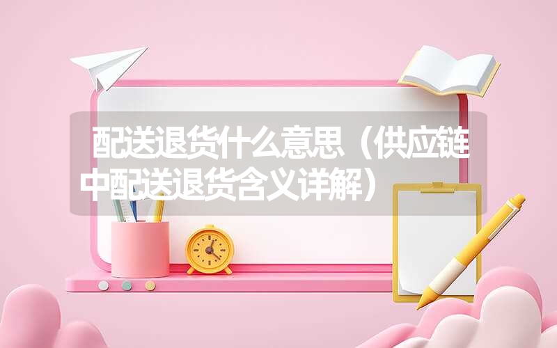 配送退货什么意思(供应链中配送退货含义详解) 配送退货什么意思(供应链中配送退货含义详解)