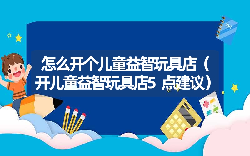 怎么开个儿童益智玩具店(开儿童益智玩具店5点建议) 怎么开个儿童益智玩具店(开儿童益智玩具店5点建议)