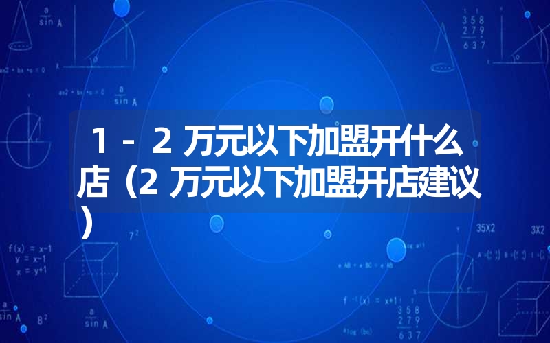 1-2万元以下加盟开什么店(2万元以下加盟开店建议) 1-2万元以下加盟开什么店(2万元以下加盟开店建议)