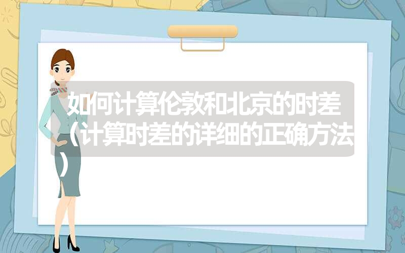 <font color='1677721'>如何计算伦敦和北京的时差（计算时差的详细的正确方法）</font>