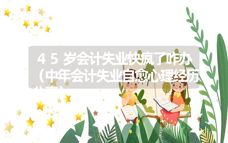 45岁会计失业快疯了咋办(中年会计失业自愈心理经历分享) 45岁会计失业快疯了咋办(中年会计失业自愈心理经历分享)