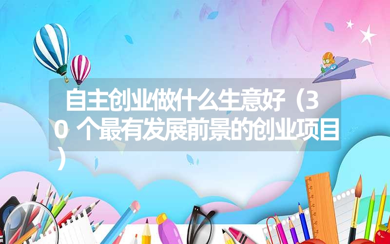 <font color='1677721'>自主创业做什么生意好（30个最有发展前景的创业项目）</font>