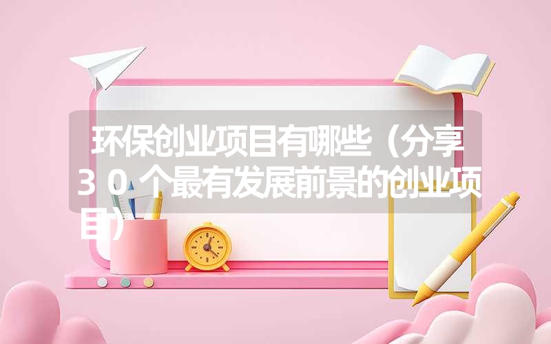 <font color='1677721'>环保创业项目有哪些（分享30个最有发展前景的创业项目）</font>