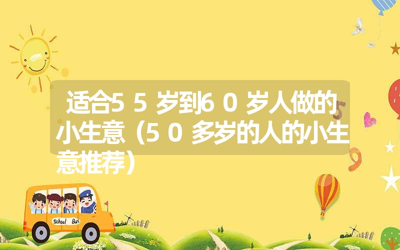适合55岁到60岁人做的小生意(50多岁的人的小生意推荐) 适合55岁到60岁人做的小生意(50多岁的人的小生意推荐)