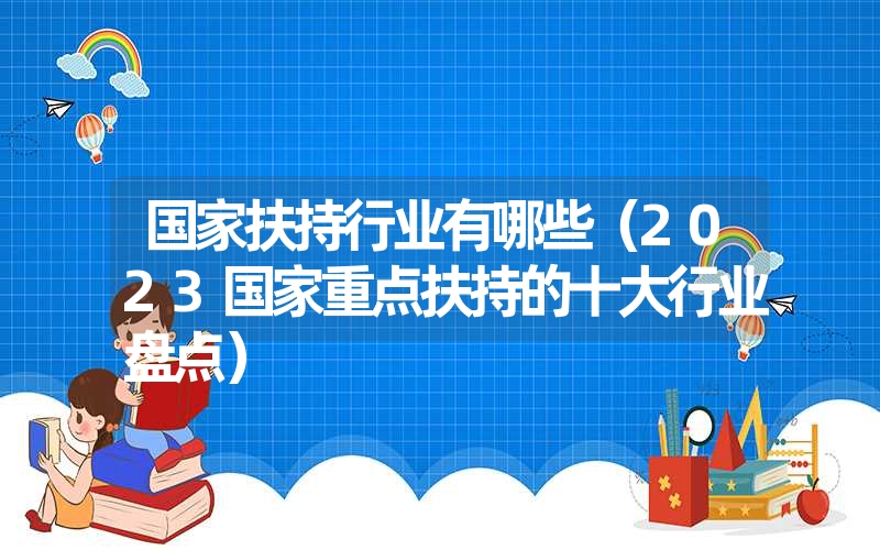 <font color='1677721'>国家扶持行业有哪些（2023国家重点扶持的十大行业盘点）</font>