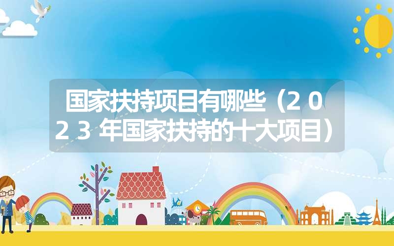 <font color='1677721'>国家扶持项目有哪些（2023年国家扶持的十大项目）</font>