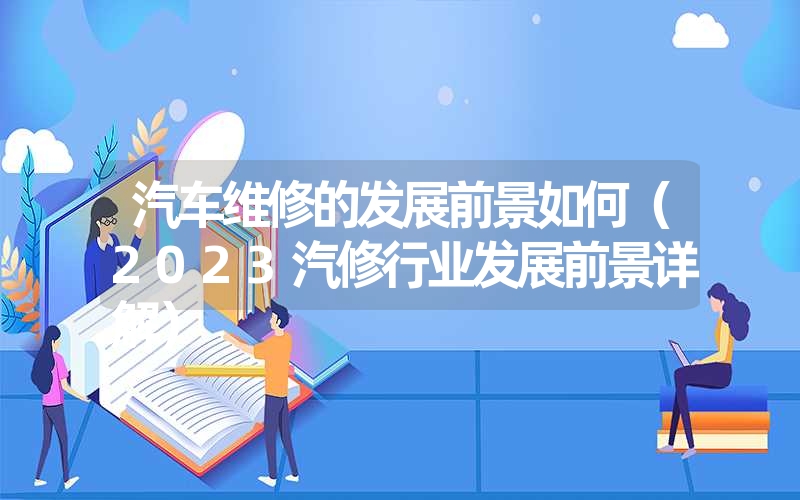 <font color='1677721'>汽车维修的发展前景如何（2023汽修行业发展前景详解）</font>