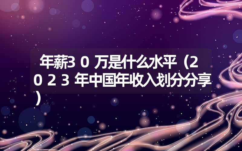 <font color='1677721'>年薪30万是什么水平（2023年中国年收入划分分享）</font>