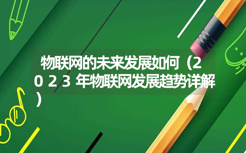 <font color='1677721'>物联网的未来发展如何（2023年物联网发展趋势详解）</font>