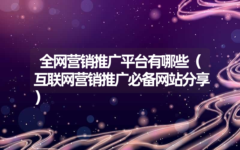 <font color='1677721'>全网营销推广平台有哪些（互联网营销推广必备网站分享）</font>