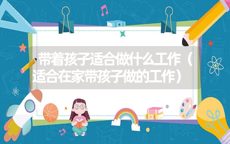 <font color='1677721'>带着孩子适合做什么工作（适合在家带孩子做的工作）</font>