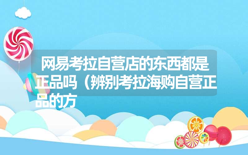 <font color='1677721'>网易考拉自营店的东西都是正品吗（辨别考拉海购自营正品的方</font>