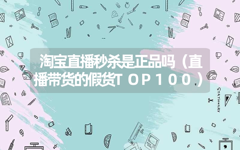 <font color='1677721'>淘宝直播秒杀是正品吗（直播带货的假货TOP100）</font>