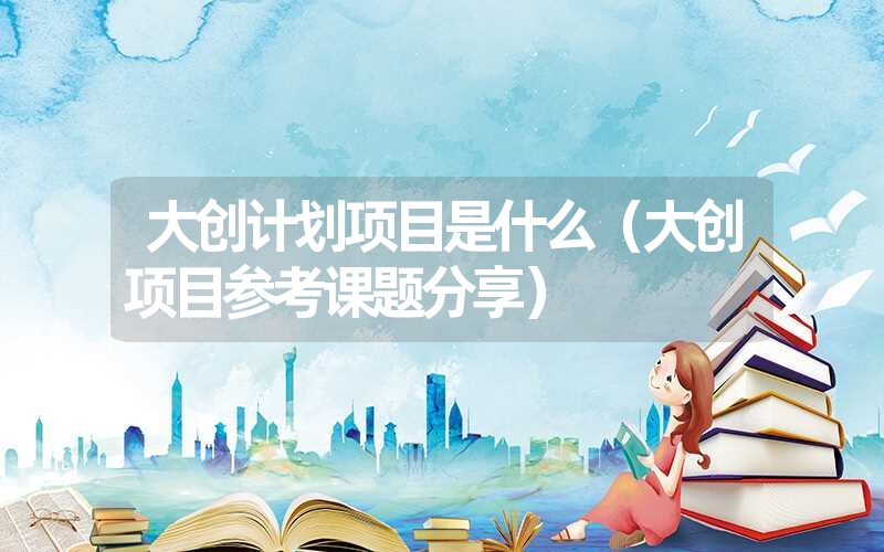<font color='1677721'>大创计划项目是什么（大创项目参考课题分享）</font>