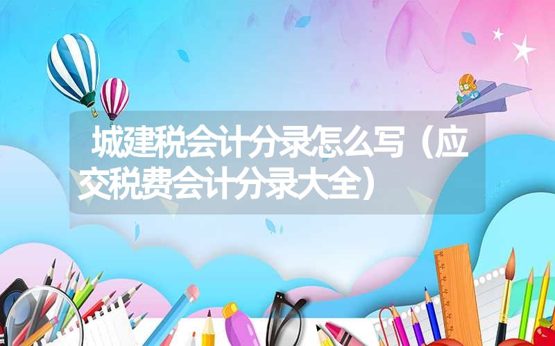 <font color='1677721'>城建税会计分录怎么写（应交税费会计分录大全）</font>