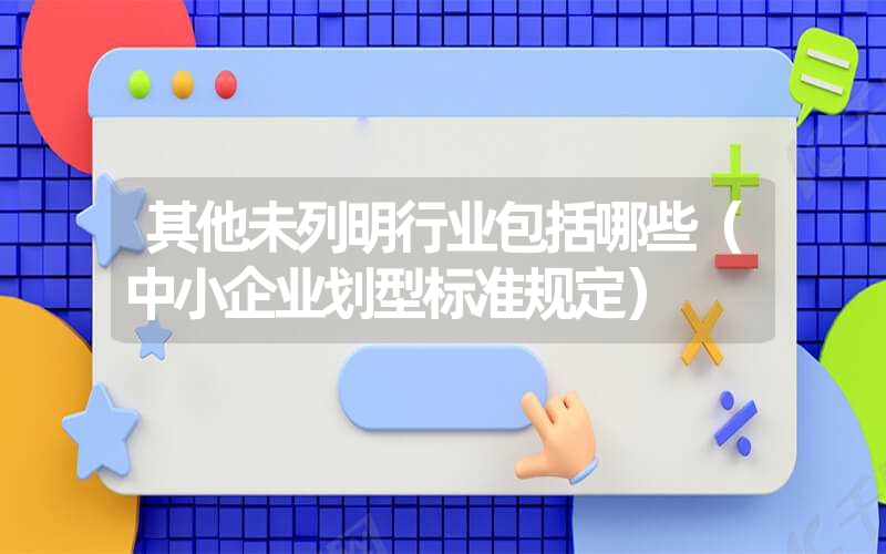 <font color='1677721'>其他未列明行业包括哪些（中小企业划型标准规定）</font>