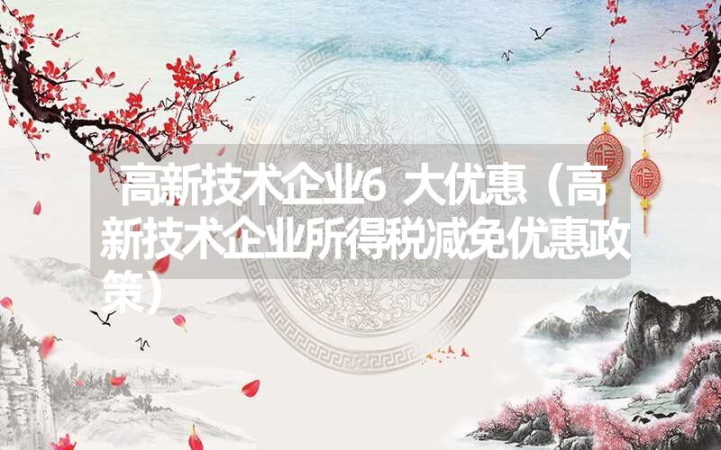 <font color='1677721'>高新技术企业6大优惠（高新技术企业所得税减免优惠政策）</font>