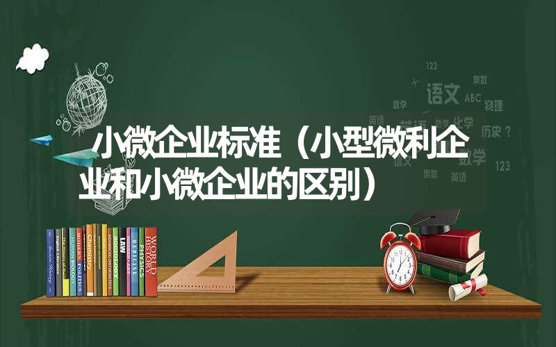 <font color='1677721'>小微企业标准（小型微利企业和小微企业的区别）</font>
