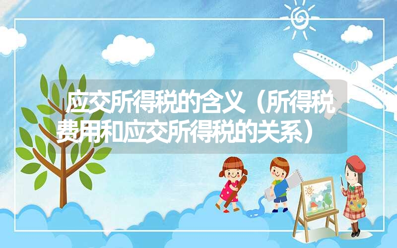 <font color='1677721'>应交所得税的含义（所得税费用和应交所得税的关系）</font>
