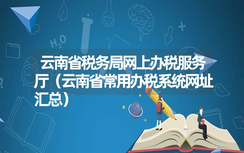 <font color='1677721'>云南省税务局网上办税服务厅（云南省常用办税系统网址汇总）</font>