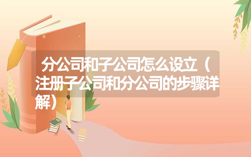 <font color='1677721'>分公司和子公司怎么设立（注册子公司和分公司的步骤详解）</font>