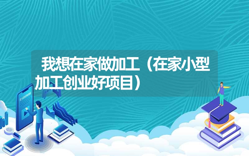 <font color='1677721'>我想在家做加工（在家小型加工创业好项目）</font>