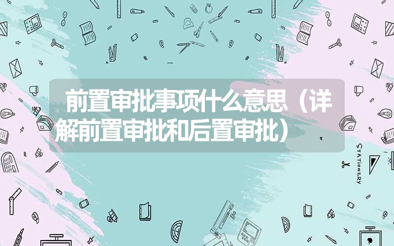 <font color='1677721'>前置审批事项什么意思（详解前置审批和后置审批）</font>
