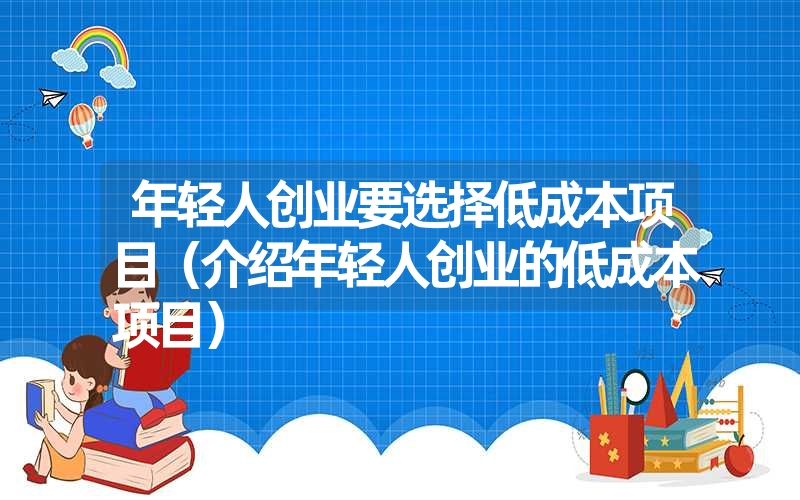 <font color='1677721'>年轻人创业要选择低成本项目（介绍年轻人创业的低成本项目）</font>
