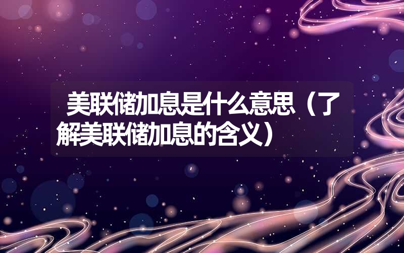 <font color='1677721'>美联储加息是什么意思（了解美联储加息的含义）</font>