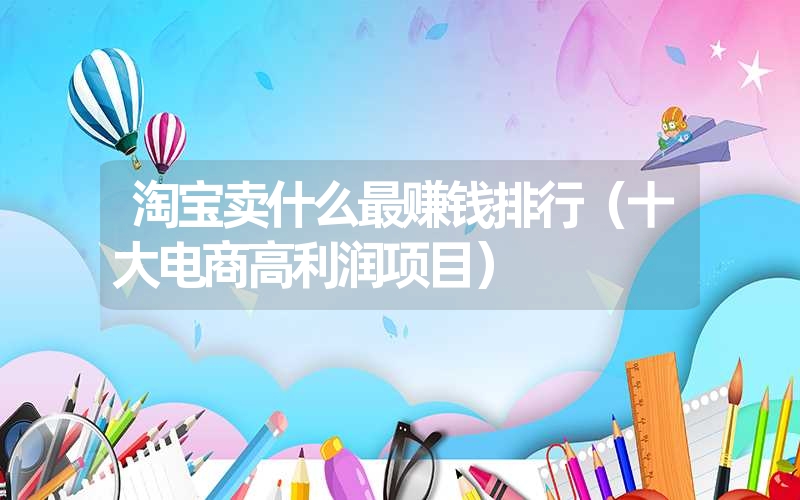 <font color='1677721'>淘宝卖什么最赚钱排行（十大电商高利润项目）</font>