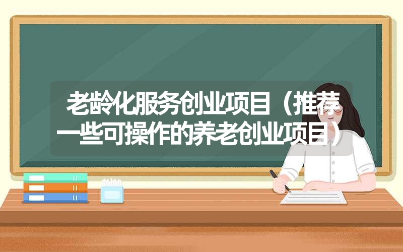 <font color='1677721'>老龄化服务创业项目（推荐一些可操作的养老创业项目）</font>